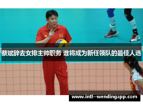 蔡斌辞去女排主帅职务 谁将成为新任领队的最佳人选