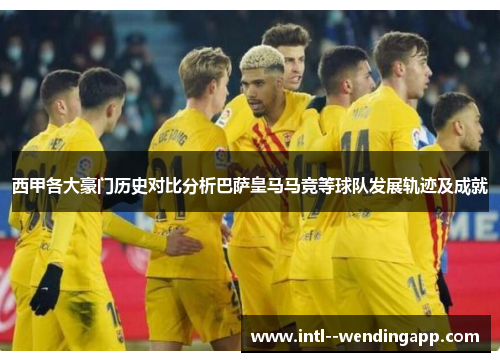 西甲各大豪门历史对比分析巴萨皇马马竞等球队发展轨迹及成就