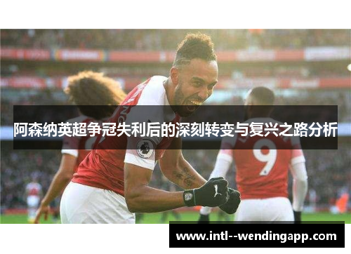 阿森纳英超争冠失利后的深刻转变与复兴之路分析