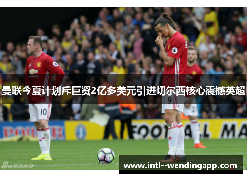 曼联今夏计划斥巨资2亿多美元引进切尔西核心震撼英超