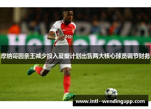 摩纳哥因亲王减少投入夏窗计划出售两大核心球员调节财务