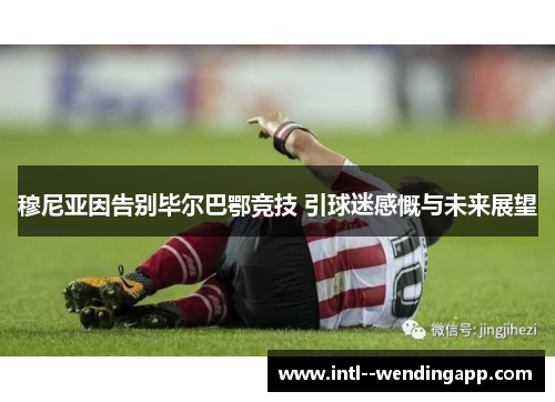 穆尼亚因告别毕尔巴鄂竞技 引球迷感慨与未来展望