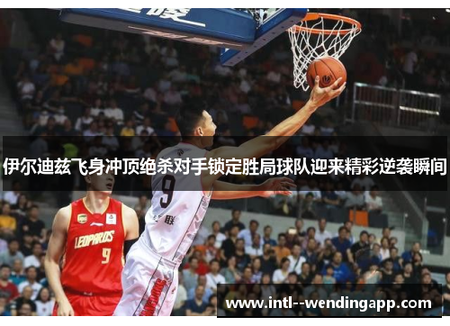 伊尔迪兹飞身冲顶绝杀对手锁定胜局球队迎来精彩逆袭瞬间 伊尔迪兹飞身冲顶绝杀对手锁定胜局球队迎来精彩逆袭瞬间