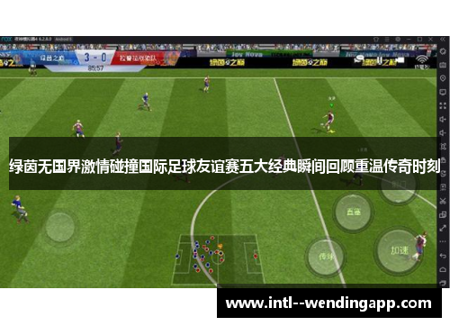 绿茵无国界激情碰撞国际足球友谊赛五大经典瞬间回顾重温传奇时刻