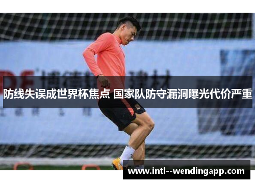 防线失误成世界杯焦点 国家队防守漏洞曝光代价严重