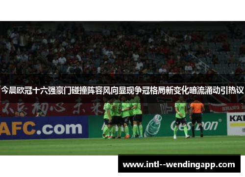 今晨欧冠十六强豪门碰撞阵容风向显现争冠格局新变化暗流涌动引热议