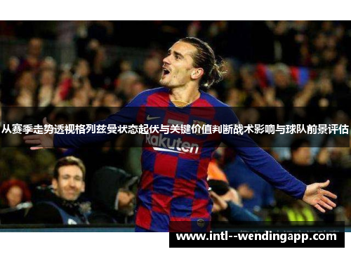 从赛季走势透视格列兹曼状态起伏与关键价值判断战术影响与球队前景评估 从赛季走势透视格列兹曼状态起伏与关键价值判断战术影响与球队前景评估