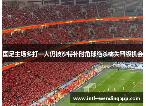 国足主场多打一人仍被沙特补时角球绝杀痛失晋级机会